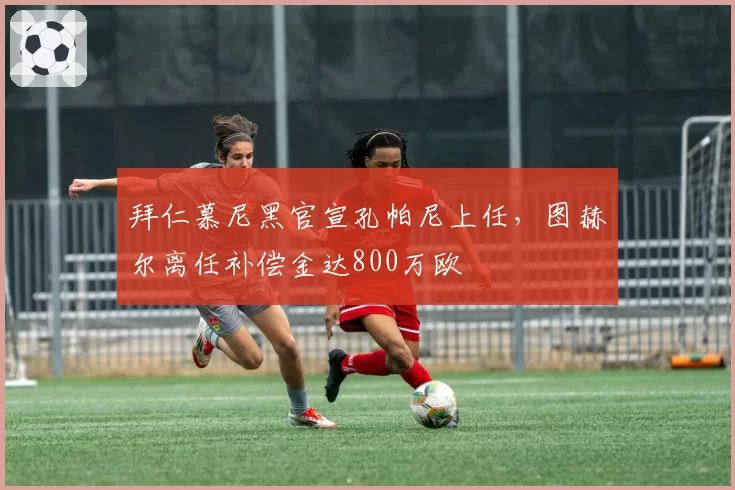 拜仁慕尼黑官宣孔帕尼上任，图赫尔离任补偿金达800万欧