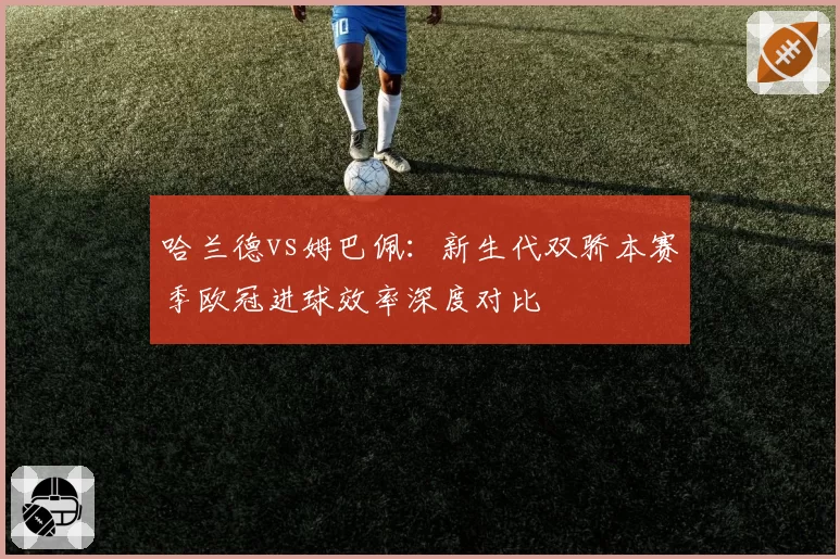 哈兰德vs姆巴佩：新生代双骄本赛季欧冠进球效率深度对比