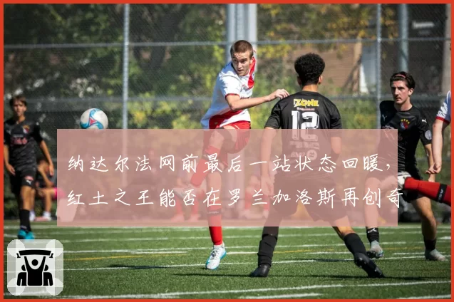 纳达尔法网前最后一站状态回暖，红土之王能否在罗兰加洛斯再创奇迹