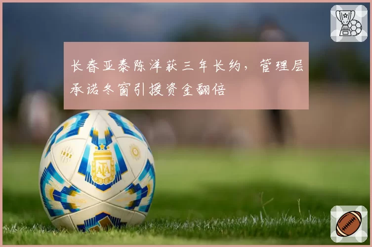 长春亚泰陈洋获三年长约,管理层承诺冬窗引援资金翻倍