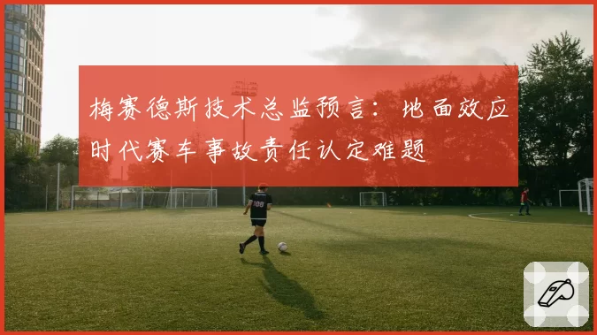 梅赛德斯技术总监预言：地面效应时代赛车事故责任认定难题