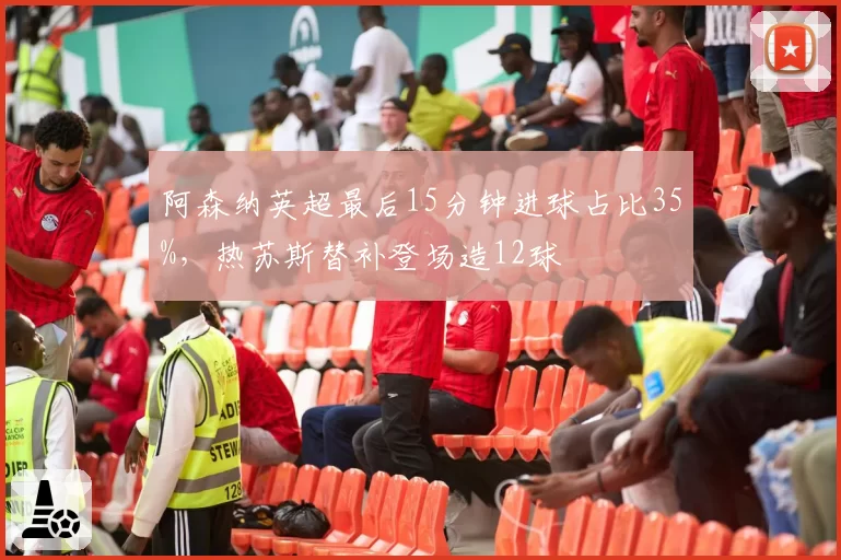 阿森纳英超最后15分钟进球占比35%，热苏斯替补登场造12球
