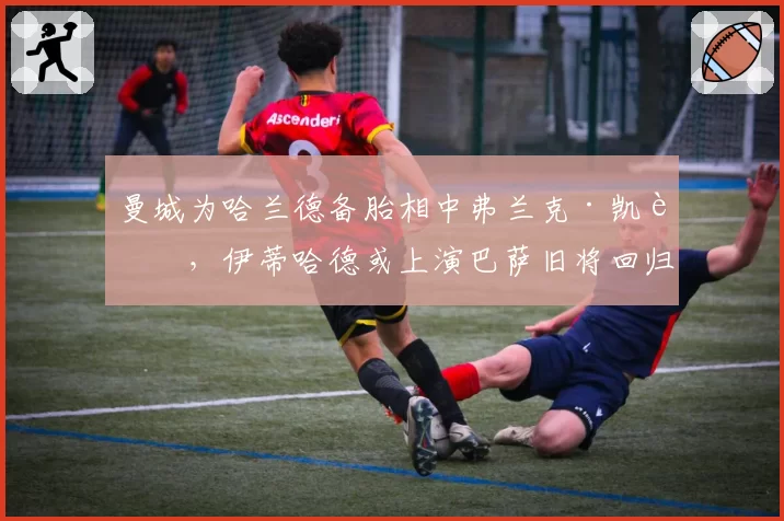 曼城为哈兰德备胎相中弗兰克·凯西,伊蒂哈德或上演巴萨旧将回归
