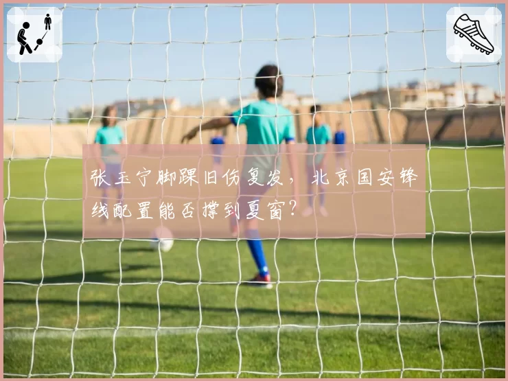 张玉宁脚踝旧伤复发,北京国安锋线配置能否撑到夏窗?