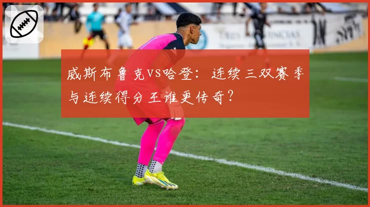 威斯布鲁克vs哈登:连续三双赛季与连续得分王谁更传奇?