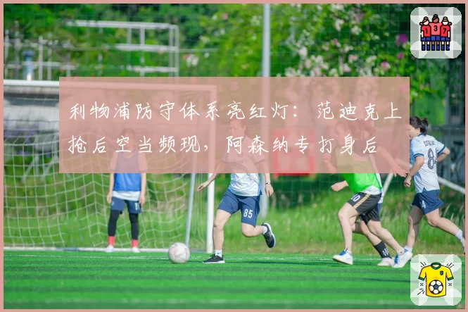 利物浦防守体系亮红灯:范迪克上抢后空当频现,阿森纳专打身后