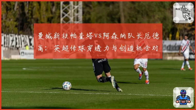 曼城新核帕奎塔vs阿森纳队长厄德高:英超传球穿透力与创造机会对比
