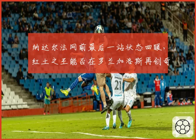 纳达尔法网前最后一站状态回暖,红土之王能否在罗兰加洛斯再创奇迹