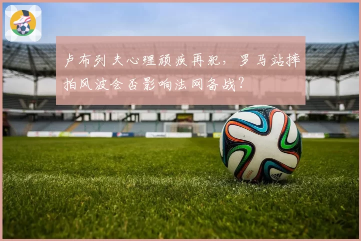 卢布列夫心理顽疾再犯,罗马站摔拍风波会否影响法网备战?