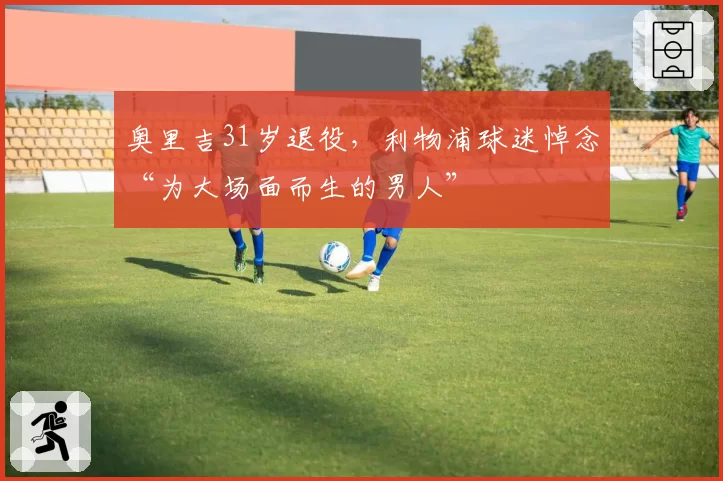 奥里吉31岁退役,利物浦球迷悼念“为大场面而生的男人”