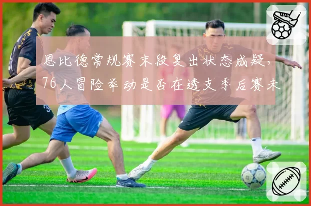 恩比德常规赛末段复出状态成疑，76人冒险举动是否在透支季后赛未来？