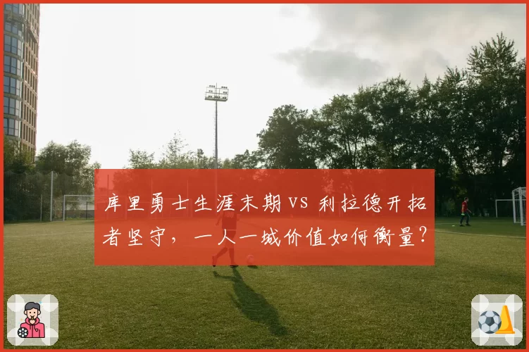 库里勇士生涯末期 vs 利拉德开拓者坚守,一人一城价值如何衡量?