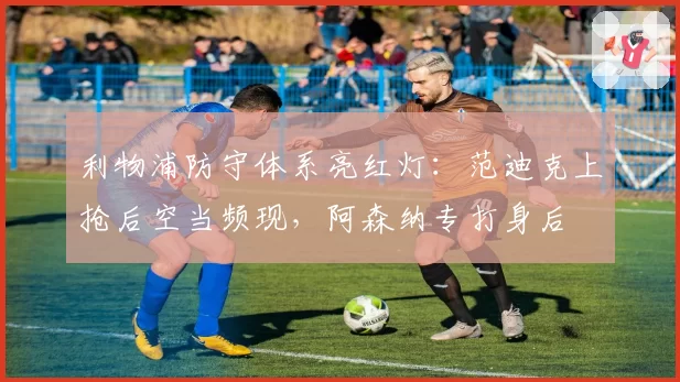 利物浦防守体系亮红灯:范迪克上抢后空当频现,阿森纳专打身后
