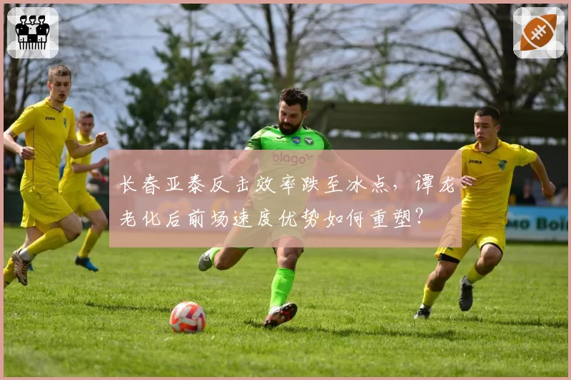 长春亚泰反击效率跌至冰点,谭龙老化后前场速度优势如何重塑?