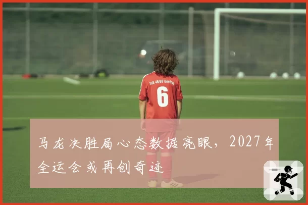 马龙决胜局心态数据亮眼,2027年全运会或再创奇迹