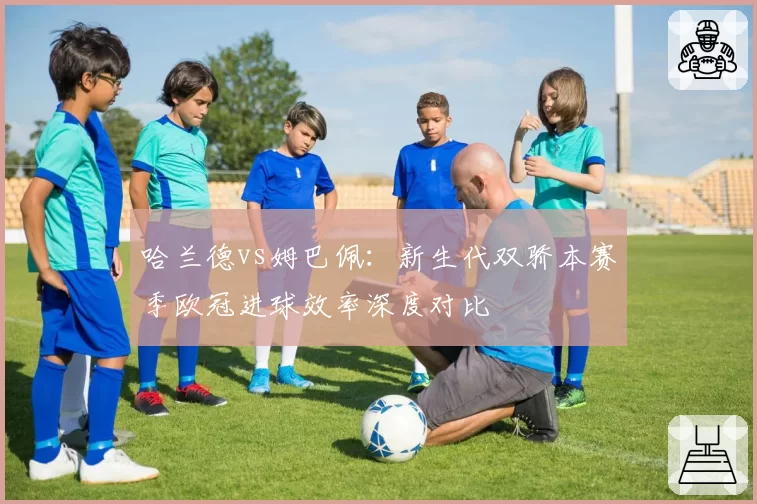 哈兰德vs姆巴佩：新生代双骄本赛季欧冠进球效率深度对比