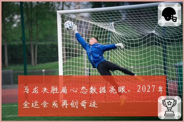 马龙决胜局心态数据亮眼,2027年全运会或再创奇迹