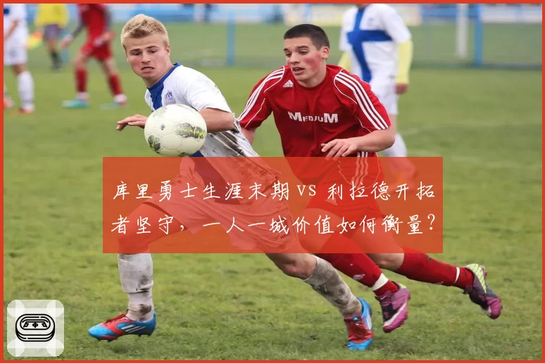 库里勇士生涯末期 vs 利拉德开拓者坚守，一人一城价值如何衡量？