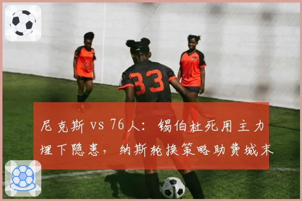 尼克斯 vs 76人:锡伯杜死用主力埋下隐患,纳斯轮换策略助费城末程发力