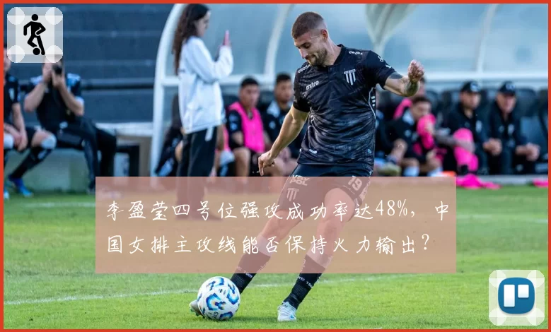 李盈莹四号位强攻成功率达48%,中国女排主攻线能否保持火力输出?