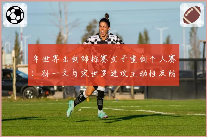 年世界击剑锦标赛女子重剑个人赛：孙一文与宋世罗进攻主动性及防守反击成功率解析