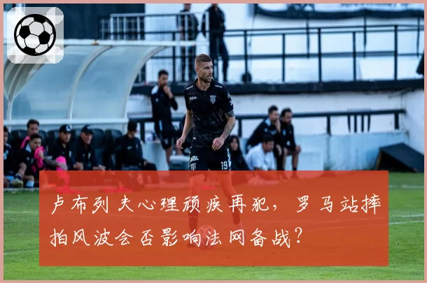 卢布列夫心理顽疾再犯，罗马站摔拍风波会否影响法网备战？