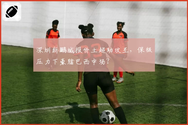 深圳新鹏城报价土超助攻王,保级压力下豪赌巴西中场?