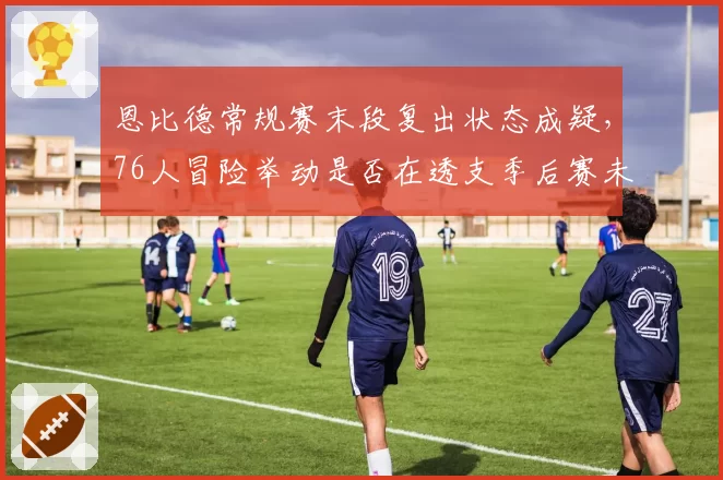 恩比德常规赛末段复出状态成疑，76人冒险举动是否在透支季后赛未来？