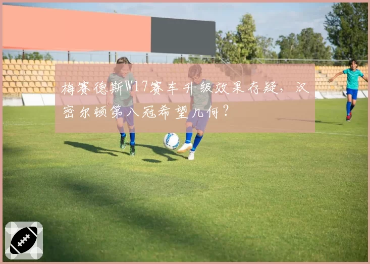 梅赛德斯W17赛车升级效果存疑,汉密尔顿第八冠希望几何?