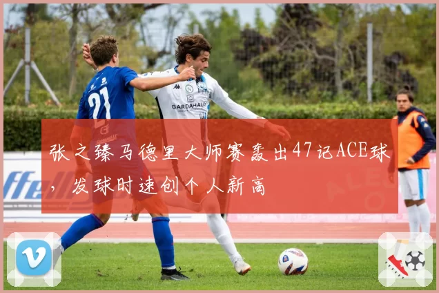 张之臻马德里大师赛轰出47记ACE球，发球时速创个人新高