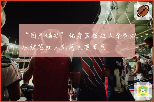 “国产锡安”化身篮板狂人李弘权从综艺红人到总决赛奇兵