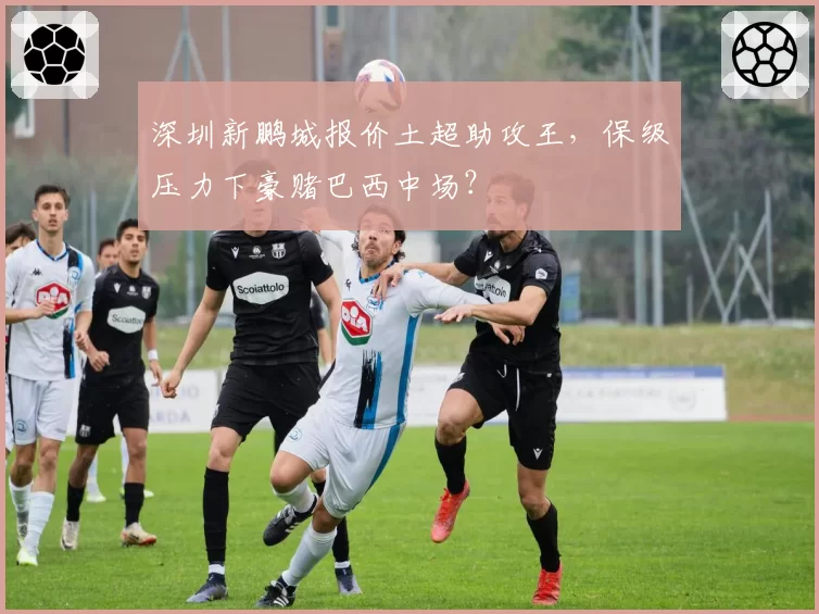 深圳新鹏城报价土超助攻王,保级压力下豪赌巴西中场?