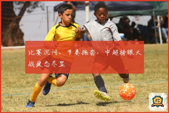 比赛沉闷、节奏拖沓,中超榜眼大战疲态尽显