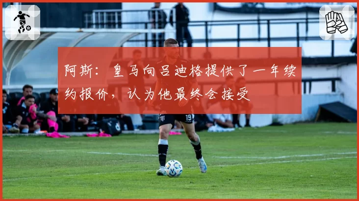 阿斯：皇马向吕迪格提供了一年续约报价，认为他最终会接受