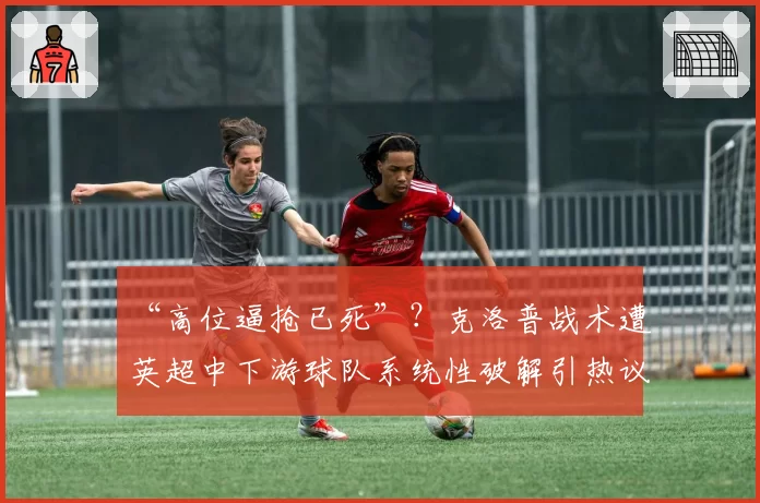 “高位逼抢已死”？克洛普战术遭英超中下游球队系统性破解引热议