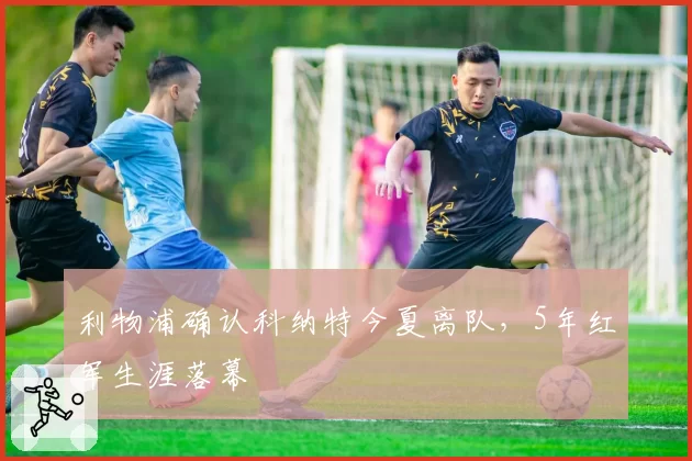 利物浦确认科纳特今夏离队,5年红军生涯落幕