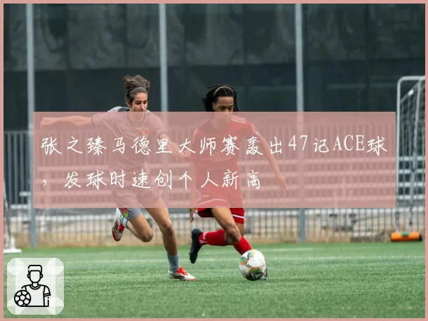 张之臻马德里大师赛轰出47记ACE球,发球时速创个人新高