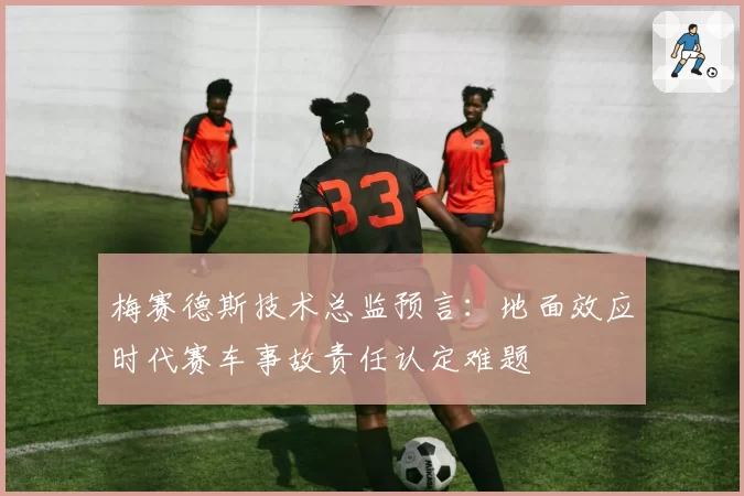 梅赛德斯技术总监预言：地面效应时代赛车事故责任认定难题
