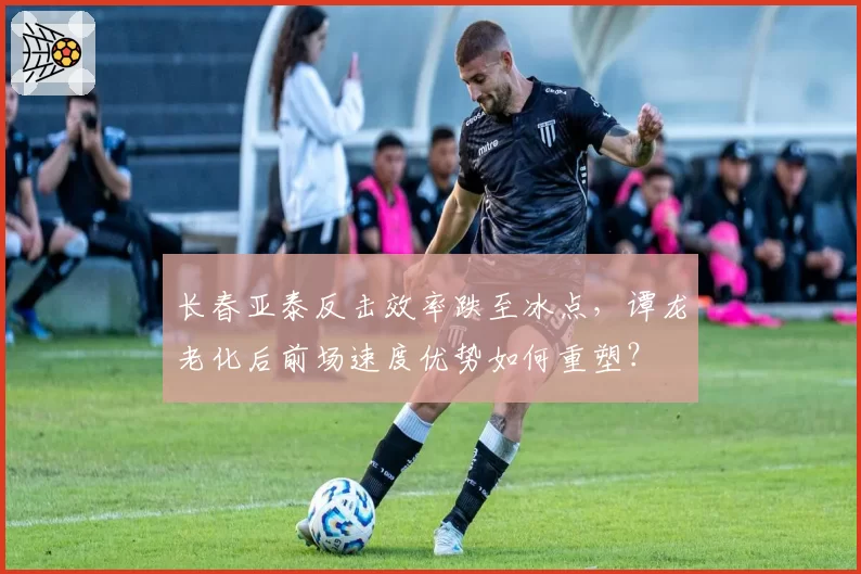 长春亚泰反击效率跌至冰点，谭龙老化后前场速度优势如何重塑？