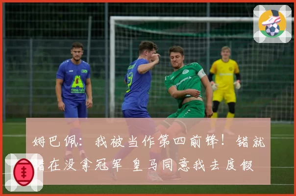 姆巴佩：我被当作第四前锋！错就错在没拿冠军 皇马同意我去度假