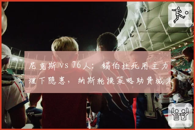 尼克斯 vs 76人:锡伯杜死用主力埋下隐患,纳斯轮换策略助费城末程发力