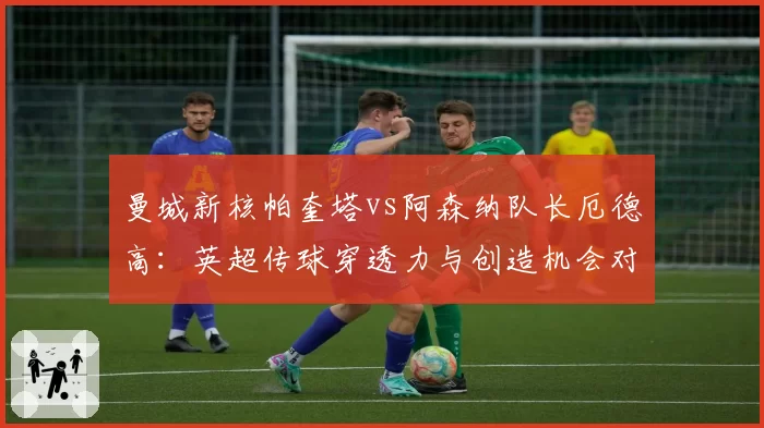 曼城新核帕奎塔vs阿森纳队长厄德高:英超传球穿透力与创造机会对比